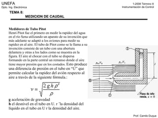 Medidores de Tubo Pitot Henri Pitot fue el primero en medir la rapidez del agua en el río Sena utilizando un aparato de su invención que más adelante se adaptó a los aviones para medir su rapidez en al aire. El tubo de Pitot como se le llama a su invención consiste de un tubo con una abertura delantera y otras a los lados como se muestra en la figura. El aire al chocar con el tubo se dispersa formando en la parte central un remanso donde el aire tiene mayor presión que en los costados.  Esto produce una diferencia de presión en el tubo en “U” que permite calcular la rapidez del avión respecto al aire a través de la siguiente fórmula.:  g  aceleración de gravedad h  el desnivel en el tubo en U. r  ´ la densidad del líquido en el tubo en U r la densidad del aire.  