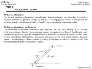 Medidores ultrasónicos Dos tipos de medidores ultrasónicos son utilizados, fundamentalmente, para la medida de caudal en circuitos cerrados. El primero (tiempo de tránsito o de propagación) utiliza la transmisión por impulsos, mientras que el segundo (efecto Doppler) usa la transmisión continua de ondas. Medidores ultrasónicos por impulsos Los medidores ultrasónicos modulados por impulsos son los más precisos y se utilizan, preferentemente, con líquidos limpios, aunque algunos tipos permiten medidas de líquidos con cierto contenido de partículas y gas. El método diferencial de medida por tiempo de tránsito, se basa en un sencillo hecho físico. Si imaginamos dos canoas atravesando un río sobre una misma línea diagonal, una en el sentido del flujo y la otra en contra del flujo, la canoa que se desplaza en el sentido del flujo necesitará menos tiempo en alcanzar su objetivo. 