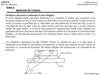 Medidores ultrasónicos utilizando el efecto Doppler El efecto Doppler puede entenderse fácilmente si se considera el cambio que se produce en la frecuencia cuando un tren se mueve hacia un observador con su bocina sonando. Cuando el tren se acerca, la bocina es percibida por el observador con una graduación de tono más alta, ya que la velocidad del tren da lugar a que las ondas sonoras sean más próximas que si el tren estuviera parado. De igual manera, si el tren se aleja aumenta el espaciamiento, dando como resultado una graduación de tono o frecuencia más baja. Este aparente cambio en la frecuencia se denomina efecto Doppler y es directamente proporcional a la velocidad relativa entre el objeto móvil, el tren, y el observador. Los medidores ultrasónicos de tipo Doppler utilizan el concepto de que si se deja pasar el ultrasonido en un fluido en movimiento con partículas, el sonido será reflejado de nuevo desde las partículas. La variación de frecuencia del sonido reflejado será proporcional a la velocidad de las partículas. 
