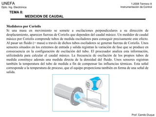Medidores por Coriolis Si una masa en movimiento se somete a oscilaciones perpendiculares a su dirección de desplazamiento, aparecen fuerzas de Coriolis que dependen del caudal másico. Un medidor de caudal másico por Coriolis comprende tubos de medida osciladores para conseguir precisamente este efecto. Al pasar un fluido (= masa) a través de dichos tubos osciladores se generan fuerzas de Coriolis. Unos sensores situados en los extremos de entrada y salida registran la variación de fase que se produce en consecuencia en la configuración de oscilación del tubo. El procesador analiza esta información, utilizándola para calcular el caudal másico. La frecuencia de oscilación de los propios tubos de medida constituye además una medida directa de la densidad del fluido. Unos sensores registran también la temperatura del tubo de medida a fin de compensar las influencias térmicas. Esta señal corresponde a la temperatura de proceso, que el equipo proporciona también en forma de una señal de salida. 
