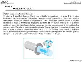 Medidores de caudal másico Termicos El principio de medida se basa en el hecho que un fluido que pasa junto a un sensor de temperatura calentado extrae durante su paso una cantidad conocida de calor. En el caso del caudalímetro térmico, el fluido pasa junto a dos sensores de temperatura PT 100. Uno de estos sensores obtiene un valor de referencia al medir la temperatura de proceso existente. El otro sensor consiste en un elemento calefactor, que recibe justo la cantidad de energía que necesita para compensar el calor difundido y mantener una diferencia de temperatura determinada. Cuanto mayor es el caudal másico que pasa junto al sensor de temperatura calentado, tanto mayor es el calor disipado y tanto mayor es la energía que ha de aportarse al elemento para mantener dicha diferencia de temperatura. La corriente aportada al segundo sensor constituye por tanto una medida del caudal másico del gas. 