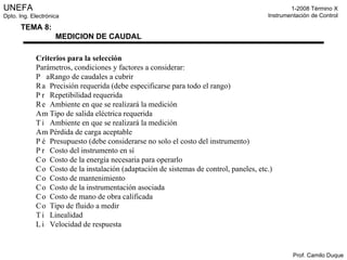 Criterios para la selección Parámetros, condiciones y factores a considerar: 􀁸􀀃  Rango de caudales a cubrir 􀁸􀀃  Precisión requerida (debe especificarse para todo el rango) 􀁸􀀃  Repetibilidad requerida 􀁸􀀃  Ambiente en que se realizará la medición 􀁸􀀃  Tipo de salida eléctrica requerida 􀁸􀀃  Ambiente en que se realizará la medición 􀁸􀀃  Pérdida de carga aceptable 􀁸􀀃  Presupuesto (debe considerarse no solo el costo del instrumento) 􀁸􀀃  Costo del instrumento en sí 􀁸􀀃  Costo de la energía necesaria para operarlo 􀁸􀀃  Costo de la instalación (adaptación de sistemas de control, paneles, etc.) 􀁸􀀃  Costo de mantenimiento 􀁸􀀃  Costo de la instrumentación asociada 􀁸􀀃  Costo de mano de obra calificada 􀁸􀀃  Tipo de fluido a medir 􀁸􀀃  Linealidad 􀁸􀀃  Velocidad de respuesta 