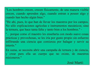 "Los hombres crecen, crecen físicamente, de una manera visible crecen, cuando aprenden algo, cuando entran a poseer algo y cuando han hecho algún bien." "He ahí, pues, lo que han de llevar los maestros por los campos. No sólo explicaciones agrícolas e instrumentos mecánicos; sino la ternura, que hace tanta falta y tanto bien a los hombres." ­ "... porque como el maestro les enseñaría con modo suave cosas prácticas y provechosas, se les iría por gusto propio sin esfuerzo infiltrando una ciencia que comienza por halagar y servir su interés." En suma, se necesita abrir una campaña de ternura y de ciencia, y crear para ella un cuerpo que no existe, de maestros misioneros." José Martí: 