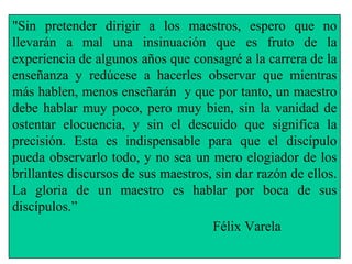 "Sin pretender dirigir a los maestros, espero que no llevarán a mal una insinuación que es fruto de la experiencia de algunos años que consagré a la carrera de la enseñanza y redúcese a hacerles observar que mientras más hablen, menos enseñarán  y que por tanto, un maestro debe hablar muy poco, pero muy bien, sin la vanidad de ostentar elocuencia, y sin el descuido que significa la precisión. Esta es indispensable para que el discípulo pueda observarlo todo, y no sea un mero elogiador de los brillantes discursos de sus maestros, sin dar razón de ellos. La gloria de un maestro es hablar por boca de sus discípulos.” Félix Varela 