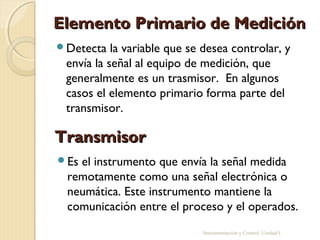 Elemento Primario de Medición
Detecta   la variable que se desea controlar, y
 envía la señal al equipo de medición, que
 generalmente es un trasmisor. En algunos
 casos el elemento primario forma parte del
 transmisor.

Transmisor
Esel instrumento que envía la señal medida
 remotamente como una señal electrónica o
 neumática. Este instrumento mantiene la
 comunicación entre el proceso y el operados.
                             Instrumentación y Control. Unidad I
 