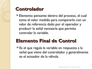 Controlador
Elemento  pensante dentro del proceso, el cual
 toma el valor medido para compararlo con un
 valor de referencia dado por el operador y
 producir la señal necesaria que permita
 controlar la variable.

Elemento Final de Control
Es el que regula la variable en respuesta a la
 señal que viene del controlador y generalmente
 es el actuador de la válvula.

                           Instrumentación y Control. Unidad I
 