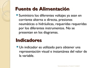 Fuente de Alimentación
Suministra  los diferentes voltajes ya sean en
 corriente alterna o directa, presiones
 neumáticas o hidráulicas, requeridas requeridas
 por los diferentes instrumentos. No se
 presentan en los diagramas.

Indicadores
Un  indicador es utilizado para obtener una
 representación visual e instantánea del valor de
 la variable.

                            Instrumentación y Control. Unidad I
 