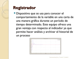 Registrador
Dispositivo que se usa para conocer el
 comportamiento de la variable en una carta de
 una manera gráfica durante un período de
 tiempo determinado. Este equipo ofrece una
 gran ventaja con respecto al indicador ya que
 permite hacer análisis y archivar el historial de
 un proceso




                             Instrumentación y Control. Unidad I
 