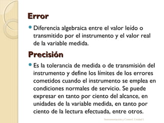 Error
Diferencia  algebraica entre el valor leído o
 transmitido por el instrumento y el valor real
 de la variable medida.
Precisión
Es la tolerancia de medida o de transmisión del
 instrumento y define los límites de los errores
 cometidos cuando el instrumento se emplea en
 condiciones normales de servicio. Se puede
 expresar en tanto por ciento del alcance, en
 unidades de la variable medida, en tanto por
 ciento de la lectura efectuada, entre otros.
                            Instrumentación y Control. Unidad I
 