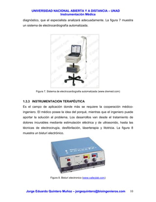 UUNNIIVVEERRSSIIDDAADD NNAACCIIOONNAALL AABBIIEERRTTAA YY AA DDIISSTTAANNCCIIAA –– UUNNAADD
IInnssttrruummeennttaacciióónn MMééddiiccaa
JJoorrggee EEdduuaarrddoo QQuuiinntteerroo MMuuññoozz –– jjoorrggeeqquuiinntteerroo@@bbiiooiinnggeenniieerrooss..ccoomm 10
diagnóstico, que el especialista analizará adecuadamente. La figura 7 muestra
un sistema de electrocardiografía automatizada.
Figura 7. Sistema de electrocardiografia automatizada (www.dremed.com)
1.3.3 INSTRUMENTACION TERAPÉUTICA
Es el campo de aplicación donde más se requiere la cooperación médico-
ingeniero. El médico posee la idea del porqué, mientras que el ingeniero puede
aportar la solución al problema. Los desarrollos van desde el tratamiento de
dolores incurables mediante estimulación eléctrica y de ultrasonido, hasta las
técnicas de electrocirugía, desfibrilación, láserterapia y litotricia. La figura 8
muestra un bisturí electrónico.
Figura 8. Bisturí electronico (www.valleylab.com)
 