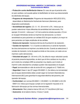 UUNNIIVVEERRSSIIDDAADD NNAACCIIOONNAALL AABBIIEERRTTAA YY AA DDIISSTTAANNCCIIAA –– UUNNAADD
IInnssttrruummeennttaacciióónn MMééddiiccaa
JJoorrggee EEdduuaarrddoo QQuuiinntteerroo MMuuññoozz –– jjoorrggeeqquuiinntteerroo@@bbiiooiinnggeenniieerrooss..ccoomm 100
• Protección contra desfibrilación Interna: En caso de que el paciente entre
en paro cardiaco, se le puede aplicar el desfibrilador sin tener que desconectarle
los electrodos del equipo.
• Programa de interpretación: Programa de interpretación HES (ECG 531i),
desarrollado en Medizinische Hochschule Hannover (Alemania), para
diagnostico automatizado.
• Sensibilidad del registro: 2,5 - 5 - 10 - 20 mm/mV ± 5% . Indica que se
pueden seleccionar 4 tipos diferentes de sensibilidad del instrumento. Por
ejemplo 10 mm/mV, indica que 1 mV de la señal de entrada equivale a 10 mm
en el papel milimetrado donde se imprimen las derivaciones. La menor
sensibilidad es para pacientes con señales ECG de gran amplitud y la mayor es
para pacientes con bajas amplitudes de las señales.
• Sistema de impresión: Impresora térmica de 8 puntos/mm de resolución.
• Canales de impresión: 1 ó 3. Cuando se selecciona un canal de impresión,
las doce derivaciones se imprimen una detrás de otra. Cuando se seleccionan 3
canales de impresión, la tira de papel se divide en tres zonas y en cada una se
imprimen cuatro derivaciones.
• Velocidad del papel: 25 - 50 mm/s ± 5%. Se utiliza la mayor velocidad cuando
el paciente presenta taquicardias, es decir que el ritmo cardiaco es muy alto y
por lo tanto los complejos QRS se presentan muy rápido y por lo tanto al
imprimir a alta velocidad los complejos quedan más espaciados en el papel.
• Papel: termosensible en rollo de ancho 60 mm y plegado en Z: 75x60 mm.
• Seguridad: Clase II, tipo CF (según EN 60601-1). Se refiere a la normatividad
que el equipo electromédico debe cumplir según la Comisión Electrotécnica
Internacional (IEC) para garantizar la seguridad eléctrica del paciente y del
operador del equipo.
• Conformidad: con normas EN 60601-1; EN 60601-1-2; EN 60601-2-25; EN
60601-3-2. Indica que el equipo cumple con la regulación impuesta en la
fabricación del equipo por las normas internacionales.
• Alimentación: Red y batería interna;100 mA (117 Vac)/50mA (230 Vac)
• Autonomía: de la batería interna, 3 horas (1 canal)
 