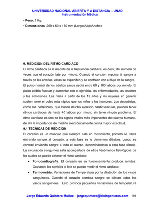 UUNNIIVVEERRSSIIDDAADD NNAACCIIOONNAALL AABBIIEERRTTAA YY AA DDIISSTTAANNCCIIAA –– UUNNAADD
IInnssttrruummeennttaacciióónn MMééddiiccaa
JJoorrggee EEdduuaarrddoo QQuuiinntteerroo MMuuññoozz –– jjoorrggeeqquuiinntteerroo@@bbiiooiinnggeenniieerrooss..ccoomm 101
• Peso: 1 Kg.
• Dimensiones :250 x 50 x 170 mm (LargoxAltoxAncho)
9. MEDICION DEL RITMO CARDIACO
El ritmo cardiaco es la medida de la frecuencia cardiaca, es decir, del número de
veces que el corazón late por minuto. Cuando el corazón impulsa la sangre a
través de las arterias, éstas se expanden y se contraen con el flujo de la sangre.
El pulso normal de los adultos sanos oscila entre 60 y 100 latidos por minuto. El
pulso podría fluctuar y aumentar con el ejercicio, las enfermedades, las lesiones
y las emociones. Las niñas a partir de los 12 años y las mujeres en general
suelen tener el pulso más rápido que los niños y los hombres. Los deportistas,
como los corredores, que hacen mucho ejercicio cardiovascular, pueden tener
ritmos cardiacos de hasta 40 latidos por minuto sin tener ningún problema. El
ritmo cardiaco es uno de los signos vitales más importantes del cuerpo humano,
de ahí la importancia de medirlo electrónicamente con la mayor exactitud.
9.1 TECNICAS DE MEDICION
El corazón es un músculo que siempre está en movimiento, primero se dilata
entrando sangre al corazón, a esta fase se le denomina diástole. Luego se
contrae enviando sangre a todo el cuerpo, denominándose a esta fase sístole.
La circulación sanguínea está acompañada de otros fenómenos fisiológicos de
los cuales se puede obtener el ritmo cardiaco:
• Fonocardiografía: El corazón en su funcionamiento produce sonidos.
Captando los sonidos al latir se puede medir el ritmo cardiaco.
• Termometría: Variaciones de Temperatura por la dilatación de los vasos
sanguíneos. Cuando el corazón bombea sangre se dilatan todos los
vasos sanguíneos. Esto provoca pequeñas variaciones de temperatura
 