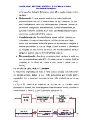 UUNNIIVVEERRSSIIDDAADD NNAACCIIOONNAALL AABBIIEERRTTAA YY AA DDIISSTTAANNCCIIAA –– UUNNAADD
IInnssttrruummeennttaacciióónn MMééddiiccaa
JJoorrggee EEdduuaarrddoo QQuuiinntteerroo MMuuññoozz –– jjoorrggeeqquuiinntteerroo@@bbiiooiinnggeenniieerrooss..ccoomm 102
en la superficie de la piel. Detectando estos ∆T se puede detectar el ritmo
cardiaco.
• Pletismografía: Incluye aquellas técnicas que miden cambios de
volumen como consecuencia de variaciones del flujo sanguíneo. No son
métodos específicos de un solo vaso arterial sino que miden cambios de
volumen en un segmento de la extremidad, cuando el corazón late, se
aumenta el volumen periférico de un dedo. Detectando estos cambios de
volumen se puede medir el ritmo cardiaco.
• Fotopletismografía: Detecta el flujo de sangre cutáneo y traduce sus
pulsaciones. Consiste en la emisión de luz infrarroja desde un diodo
emisor y un fotodetector adyacente que recibe la luz infrarroja reflejada. A
medida que aumenta el flujo de sangre cutáneo aumenta la cantidad de
luz reflejada. De esta manera se obtiene una medida cualitativa del flujo
sanguíneo cutáneo y se puede medir el ritmo cardiaco.
• Electrocardiografía: Cuando se presenta un latido cardiaco, la señal ecg
esta generando el complejo QRS. Contando cuantos complejos QRS se
presentan en un minuto se obtiene el ritmo cardiaco (pulsaciones por
minuto)
9.2 DISEÑO DE UN CARDIOTACOMETRO
El instrumento empleado para medir el ritmo cardiaco (pulso), recibe el nombre
de cardiotacómetro, debido a que mide pulsaciones por minuto (ppm),
asociándolo con el tacómetro convencional que mide revoluciones por minuto
(rpm).
La figura 98, muestra el diagrama de bloques de un cardiotacometro
promediador, es decir, que mide las pulsaciones durante un minuto, tomando la
información de la señal ECG, por lo general la derivación DII.
INA 114
G=10
INA 114
G=10
AMPLIFICADOR
NO INVERSOR
G=100
AMPLIFICADOR
NO INVERSOR
G=100
FILTRO
PASABANDA
BANDA
ANGOSTA
FILTRO
PASABANDA
BANDA
ANGOSTA
CIRCUITO
DETECTOR DE
UMBRAL (LM311)
CIRCUITO
DETECTOR DE
UMBRAL (LM311)
MONOASTABLE
LM 555
MONOASTABLE
LM 555
CIRCUITO
MICROCONTROLADO
CIRCUITO
MICROCONTROLADO
DIIDII
V1(t) V2(t)
V3(t)V4(t)
 