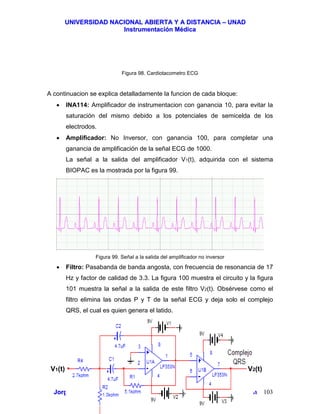 UUNNIIVVEERRSSIIDDAADD NNAACCIIOONNAALL AABBIIEERRTTAA YY AA DDIISSTTAANNCCIIAA –– UUNNAADD
IInnssttrruummeennttaacciióónn MMééddiiccaa
JJoorrggee EEdduuaarrddoo QQuuiinntteerroo MMuuññoozz –– jjoorrggeeqquuiinntteerroo@@bbiiooiinnggeenniieerrooss..ccoomm 103
Figura 98. Cardiotacometro ECG
A continuacion se explica detalladamente la funcion de cada bloque:
• INA114: Amplificador de instrumentacion con ganancia 10, para evitar la
saturación del mismo debido a los potenciales de semicelda de los
electrodos.
• Amplificador: No Inversor, con ganancia 100, para completar una
ganancia de amplificación de la señal ECG de 1000.
La señal a la salida del amplificador V1(t), adquirida con el sistema
BIOPAC es la mostrada por la figura 99.
Figura 99. Señal a la salida del amplificador no inversor
• Filtro: Pasabanda de banda angosta, con frecuencia de resonancia de 17
Hz y factor de calidad de 3.3. La figura 100 muestra el circuito y la figura
101 muestra la señal a la salida de este filtro V2(t). Obsérvese como el
filtro elimina las ondas P y T de la señal ECG y deja solo el complejo
QRS, el cual es quien genera el latido.
V1(t) V2(t)
 
