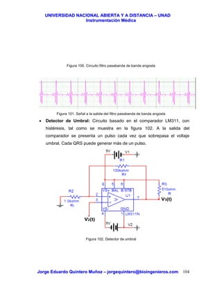 UUNNIIVVEERRSSIIDDAADD NNAACCIIOONNAALL AABBIIEERRTTAA YY AA DDIISSTTAANNCCIIAA –– UUNNAADD
IInnssttrruummeennttaacciióónn MMééddiiccaa
JJoorrggee EEdduuaarrddoo QQuuiinntteerroo MMuuññoozz –– jjoorrggeeqquuiinntteerroo@@bbiiooiinnggeenniieerrooss..ccoomm 104
Figura 100. Circuito filtro pasabanda de banda angosta
Figura 101. Señal a la salida del filtro pasabanda de banda angosta
• Detector de Umbral: Circuito basado en el comparador LM311, con
histéresis, tal como se muestra en la figura 102. A la salida del
comparador se presenta un pulso cada vez que sobrepasa el voltaje
umbral. Cada QRS puede generar más de un pulso.
Figura 102. Detector de umbral
V3(t)
V2(t)
 