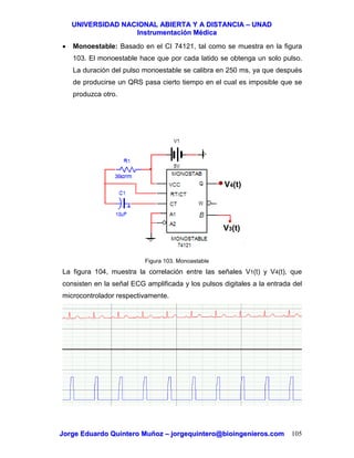 UUNNIIVVEERRSSIIDDAADD NNAACCIIOONNAALL AABBIIEERRTTAA YY AA DDIISSTTAANNCCIIAA –– UUNNAADD
IInnssttrruummeennttaacciióónn MMééddiiccaa
JJoorrggee EEdduuaarrddoo QQuuiinntteerroo MMuuññoozz –– jjoorrggeeqquuiinntteerroo@@bbiiooiinnggeenniieerrooss..ccoomm 105
• Monoestable: Basado en el CI 74121, tal como se muestra en la figura
103. El monoestable hace que por cada latido se obtenga un solo pulso.
La duración del pulso monoestable se calibra en 250 ms, ya que después
de producirse un QRS pasa cierto tiempo en el cual es imposible que se
produzca otro.
Figura 103. Monoastable
La figura 104, muestra la correlación entre las señales V1(t) y V4(t), que
consisten en la señal ECG amplificada y los pulsos digitales a la entrada del
microcontrolador respectivamente.
V3(t)
V4(t)
 