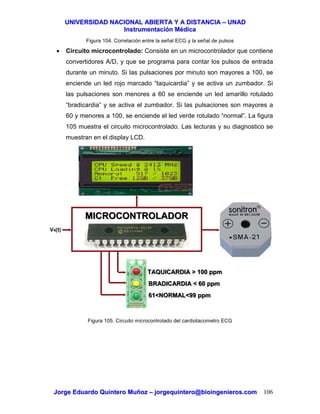 UUNNIIVVEERRSSIIDDAADD NNAACCIIOONNAALL AABBIIEERRTTAA YY AA DDIISSTTAANNCCIIAA –– UUNNAADD
IInnssttrruummeennttaacciióónn MMééddiiccaa
JJoorrggee EEdduuaarrddoo QQuuiinntteerroo MMuuññoozz –– jjoorrggeeqquuiinntteerroo@@bbiiooiinnggeenniieerrooss..ccoomm 106
Figura 104. Correlación entre la señal ECG y la señal de pulsos
• Circuito microcontrolado: Consiste en un microcontrolador que contiene
convertidores A/D, y que se programa para contar los pulsos de entrada
durante un minuto. Si las pulsaciones por minuto son mayores a 100, se
enciende un led rojo marcado “taquicardia” y se activa un zumbador. Si
las pulsaciones son menores a 60 se enciende un led amarillo rotulado
“bradicardia” y se activa el zumbador. Si las pulsaciones son mayores a
60 y menores a 100, se enciende el led verde rotulado “normal”. La figura
105 muestra el circuito microcontrolado. Las lecturas y su diagnostico se
muestran en el display LCD.
Figura 105. Circuito microcontrolado del cardiotacometro ECG
MICROCONTROLADORMICROCONTROLADOR
TAQUICARDIA > 100 ppmTAQUICARDIA > 100 ppm
BRADICARDIA < 60 ppmBRADICARDIA < 60 ppm
61<NORMAL<99 ppm61<NORMAL<99 ppm
V4(t)
 