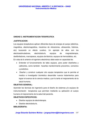 UUNNIIVVEERRSSIIDDAADD NNAACCIIOONNAALL AABBIIEERRTTAA YY AA DDIISSTTAANNCCIIAA –– UUNNAADD
IInnssttrruummeennttaacciióónn MMééddiiccaa
JJoorrggee EEdduuaarrddoo QQuuiinntteerroo MMuuññoozz –– jjoorrggeeqquuiinntteerroo@@bbiiooiinnggeenniieerrooss..ccoomm 107
UNIDAD 2. INSTRUMENTACION TERAPEUTICA
JUSTIFICACION:
Los equipos terapéuticos aplican diferentes tipos de energía al cuerpo (eléctrica,
magnética, electromagnética, mecánica de vibraciones, ultrasonido, fotónica,
etc) buscando un efecto curativo. Un ejemplo de ellos son los
electroestimuladores, electrobisturís, equipos de magnetoterapia,
desfibriladores, marcapasos, equipos de litotricia, equipos de hemodiálisis, etc.
En vista de lo anterior el ingeniero electrónico debe estar en capacidad de:
• Entender el funcionamiento de tales equipos, para poder diseñarlos y
calibrarlos, como también hacerles mantenimiento preventivo, correctivo
y predictivo.
• Diseñar y construir cualquier otro equipo terapéutico que le permita al
medico e investigador biomédico desarrollar nuevos tratamientos para
lograr el avance de la ciencia medica y por lo tanto el mejoramiento de la
salud humana.
OBJETIVO GENERAL:
Aprender las técnicas de ingeniería para el diseño de sistemas y/o equipos de
instrumentación terapéutica que permitan mediante su aplicación al cuerpo
humano el mejoramiento de la salud del paciente.
OBJETIVOS ESPECIFICOS:
• Diseñar equipos de electroterapia.
• Diseñar electrobisturís.
BIBLIOGRAFIA:
 