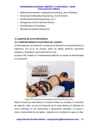 UUNNIIVVEERRSSIIDDAADD NNAACCIIOONNAALL AABBIIEERRTTAA YY AA DDIISSTTAANNCCIIAA –– UUNNAADD
IInnssttrruummeennttaacciióónn MMééddiiccaa
JJoorrggee EEdduuaarrddoo QQuuiinntteerroo MMuuññoozz –– jjoorrggeeqquuiinntteerroo@@bbiiooiinnggeenniieerrooss..ccoomm 108
• Medical Instrumentation. Applications and Desing. Jhon G Webster.
• Introduction to Biomedical Engineering. Jhon D Enderle
• Handbook Biomedical Engineering. Vol. 1.
• Bioingenieria Tomo IV.Mauricio Wilches.
• Electroterapia en Fisioterapia.
• Manuales de equipos terapéuticos
10. EQUIPOS DE ELECTROTERAPIA
10.1 COMPORTAMIENTO ELECTRICO DEL CUERPO
La Electroterapia, por definición, consiste en la aplicación de energía eléctrica al
organismo, con el fin de producir sobre los tejidos enfermos reacciones
biológicas y fisiológicas que finalmente los curen.
La figura 106, muestra a un fisioterapeuta aplicando un equipo de electroterapia
a una paciente.
Figura 106. Aplicación de electroterapia (http://www.efmedica.com)
Desde el punto de vista eléctrico, el cuerpo humano se considera un conductor
de segundo orden, ya que el transporte de la carga eléctrica lo efectúan los
iones contenidos en las disoluciones y dispersiones coloidales. La mayor o
menor conductividad de los tejidos depende de la cantidad de agua en ellos,
 