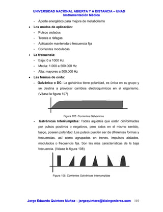 UUNNIIVVEERRSSIIDDAADD NNAACCIIOONNAALL AABBIIEERRTTAA YY AA DDIISSTTAANNCCIIAA –– UUNNAADD
IInnssttrruummeennttaacciióónn MMééddiiccaa
JJoorrggee EEdduuaarrddoo QQuuiinntteerroo MMuuññoozz –– jjoorrggeeqquuiinntteerroo@@bbiiooiinnggeenniieerrooss..ccoomm 110
- Aporte energético para mejora de metabolismo
• Los modos de aplicación:
- Pulsos aislados
- Trenes o ráfagas
- Aplicación mantenida o frecuencia fija
- Corrientes moduladas
• La frecuencia:
- Baja: 0 a 1000 Hz
- Media: 1.000 a 500.000 Hz
- Alta: mayores a 500.000 Hz
• Las formas de onda:
- Galvánica o DC: La galvánica tiene polaridad, es única en su grupo y
se destina a provocar cambios electroquímicos en el organismo.
(Véase la figura 107)
Figura 107. Corrientes Galvánicas
- Galvánicas Interrumpidas: Todas aquellas que están conformadas
por pulsos positivos o negativos, pero todos en el mismo sentido,
luego, poseen polaridad. Los pulsos pueden ser de diferentes formas y
frecuencias, así como agrupados en trenes, impulsos aislados,
modulados o frecuencia fija. Son las más características de la baja
frecuencia. (Véase la figura 108)
Figura 108. Corrientes Galvánicas Interrumpidas
 