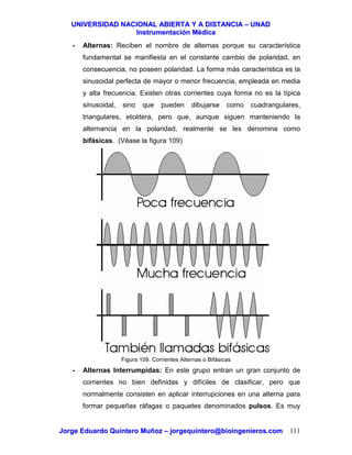 UUNNIIVVEERRSSIIDDAADD NNAACCIIOONNAALL AABBIIEERRTTAA YY AA DDIISSTTAANNCCIIAA –– UUNNAADD
IInnssttrruummeennttaacciióónn MMééddiiccaa
JJoorrggee EEdduuaarrddoo QQuuiinntteerroo MMuuññoozz –– jjoorrggeeqquuiinntteerroo@@bbiiooiinnggeenniieerrooss..ccoomm 111
- Alternas: Reciben el nombre de alternas porque su característica
fundamental se manifiesta en el constante cambio de polaridad, en
consecuencia, no poseen polaridad. La forma más característica es la
sinusoidal perfecta de mayor o menor frecuencia, empleada en media
y alta frecuencia. Existen otras corrientes cuya forma no es la típica
sinusoidal, sino que pueden dibujarse como cuadrangulares,
triangulares, etcétera, pero que, aunque siguen manteniendo la
alternancia en la polaridad, realmente se les denomina como
bifásicas. (Véase la figura 109)
Figura 109. Corrientes Alternas o Bifásicas
- Alternas Interrumpidas: En este grupo entran un gran conjunto de
corrientes no bien definidas y difíciles de clasificar, pero que
normalmente consisten en aplicar interrupciones en una alterna para
formar pequeñas ráfagas o paquetes denominados pulsos. Es muy
 
