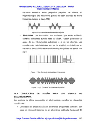 UUNNIIVVEERRSSIIDDAADD NNAACCIIOONNAALL AABBIIEERRTTAA YY AA DDIISSTTAANNCCIIAA –– UUNNAADD
IInnssttrruummeennttaacciióónn MMééddiiccaa
JJoorrggee EEdduuaarrddoo QQuuiinntteerroo MMuuññoozz –– jjoorrggeeqquuiinntteerroo@@bbiiooiinnggeenniieerrooss..ccoomm 112
frecuente encontrar estos pequeños paquetes de alterna en
magnetoterapia, alta frecuencia, pulsos de láser, equipos de media
frecuencia. (Véase la figura 110)
Figura 110. Corrientes Alternas Interrumpidas
- Moduladas: Las moduladas son corrientes que están sufriendo
cambios constantes durante toda la sesión. Pueden pertenecer al
grupo de las interrumpidas galvánicas o al de las alternas. Las
modulaciones más habituales son las de amplitud, modulaciones en
frecuencia y modulaciones en anchura de pulso (Véase las figuras 111
a y b)
Figura 111(a). Corriente Modulada en Frecuencia
Figura 111(b). Corriente Modulada en Amplitud
10.3 CONDICIONES DE DISEÑO PARA LOS EQUIPOS DE
ELECTROTERAPIA
Los equipos de última generación en electroterapia cumplen las siguientes
condiciones:
• Generación de ondas: basada en electrónica programada (software) con
base en microcontroladores, no en electrónica cableada (hardware). El
 