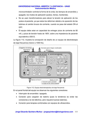 UUNNIIVVEERRSSIIDDAADD NNAACCIIOONNAALL AABBIIEERRTTAA YY AA DDIISSTTAANNCCIIAA –– UUNNAADD
IInnssttrruummeennttaacciióónn MMééddiiccaa
JJoorrggee EEdduuaarrddoo QQuuiinntteerroo MMuuññoozz –– jjoorrggeeqquuiinntteerroo@@bbiiooiinnggeenniieerrooss..ccoomm 113
microcontrolador controla la forma de la onda, los tiempos de encendido y
apagado, los modos de aplicación (pulsos, trenes, mantenida).
• No se usan transformadores para elevar la tensión de aplicación de los
pulsos al paciente, ya que estos los deforman debido a la oposición de las
bobinas al cambio brusco de corriente, cuando se pasa del estado ON al
OFF.
• El equipo debe estar en capacidad de entregar picos de corriente de 80
mA, y picos de tensión hasta de 180V, sobre una impedancia de paciente
equivalente a 500 .
La figura 112, muestra la concepción de diseño de un equipo de electroterapia
de baja frecuencia (menor a 1000 Hz).
Figura 112. Equipo electroterapéutico de baja frecuencia
En el panel frontal del equipo se observan los siguientes conectores:
• Interruptor de encendido / apagado.
• Conector para cargador de batería (pues la tendencia es evitar las
conexiones a la red eléctrica, pero requiere buenas baterías).
• Conector para terapias combinadas con equipos de ultrasonidos.
 