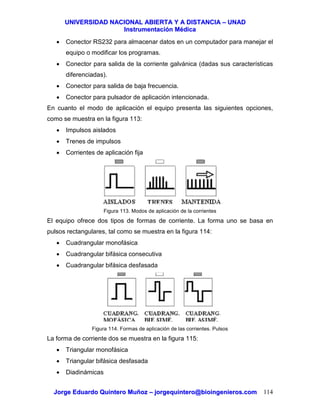 UUNNIIVVEERRSSIIDDAADD NNAACCIIOONNAALL AABBIIEERRTTAA YY AA DDIISSTTAANNCCIIAA –– UUNNAADD
IInnssttrruummeennttaacciióónn MMééddiiccaa
JJoorrggee EEdduuaarrddoo QQuuiinntteerroo MMuuññoozz –– jjoorrggeeqquuiinntteerroo@@bbiiooiinnggeenniieerrooss..ccoomm 114
• Conector RS232 para almacenar datos en un computador para manejar el
equipo o modificar los programas.
• Conector para salida de la corriente galvánica (dadas sus características
diferenciadas).
• Conector para salida de baja frecuencia.
• Conector para pulsador de aplicación intencionada.
En cuanto el modo de aplicación el equipo presenta las siguientes opciones,
como se muestra en la figura 113:
• Impulsos aislados
• Trenes de impulsos
• Corrientes de aplicación fija
Figura 113. Modos de aplicación de la corrientes
El equipo ofrece dos tipos de formas de corriente. La forma uno se basa en
pulsos rectangulares, tal como se muestra en la figura 114:
• Cuadrangular monofásica
• Cuadrangular bifásica consecutiva
• Cuadrangular bifásica desfasada
Figura 114. Formas de aplicación de las corrientes. Pulsos
La forma de corriente dos se muestra en la figura 115:
• Triangular monofásica
• Triangular bifásica desfasada
• Diadinámicas
 