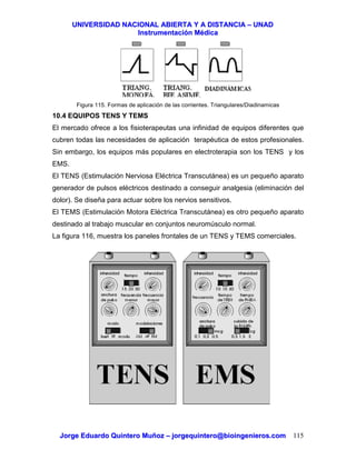 UUNNIIVVEERRSSIIDDAADD NNAACCIIOONNAALL AABBIIEERRTTAA YY AA DDIISSTTAANNCCIIAA –– UUNNAADD
IInnssttrruummeennttaacciióónn MMééddiiccaa
JJoorrggee EEdduuaarrddoo QQuuiinntteerroo MMuuññoozz –– jjoorrggeeqquuiinntteerroo@@bbiiooiinnggeenniieerrooss..ccoomm 115
Figura 115. Formas de aplicación de las corrientes. Triangulares/Diadinamicas
10.4 EQUIPOS TENS Y TEMS
El mercado ofrece a los fisioterapeutas una infinidad de equipos diferentes que
cubren todas las necesidades de aplicación terapéutica de estos profesionales.
Sin embargo, los equipos más populares en electroterapia son los TENS y los
EMS.
El TENS (Estimulación Nerviosa Eléctrica Transcutánea) es un pequeño aparato
generador de pulsos eléctricos destinado a conseguir analgesia (eliminación del
dolor). Se diseña para actuar sobre los nervios sensitivos.
El TEMS (Estimulación Motora Eléctrica Transcutánea) es otro pequeño aparato
destinado al trabajo muscular en conjuntos neuromúsculo normal.
La figura 116, muestra los paneles frontales de un TENS y TEMS comerciales.
 