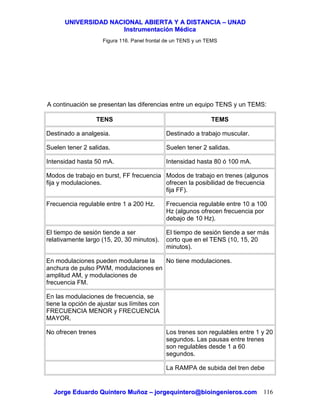 UUNNIIVVEERRSSIIDDAADD NNAACCIIOONNAALL AABBIIEERRTTAA YY AA DDIISSTTAANNCCIIAA –– UUNNAADD
IInnssttrruummeennttaacciióónn MMééddiiccaa
JJoorrggee EEdduuaarrddoo QQuuiinntteerroo MMuuññoozz –– jjoorrggeeqquuiinntteerroo@@bbiiooiinnggeenniieerrooss..ccoomm 116
Figura 116. Panel frontal de un TENS y un TEMS
A continuación se presentan las diferencias entre un equipo TENS y un TEMS:
TENS TEMS
Destinado a analgesia. Destinado a trabajo muscular.
Suelen tener 2 salidas. Suelen tener 2 salidas.
Intensidad hasta 50 mA. Intensidad hasta 80 ó 100 mA.
Modos de trabajo en burst, FF frecuencia
fija y modulaciones.
Modos de trabajo en trenes (algunos
ofrecen la posibilidad de frecuencia
fija FF).
Frecuencia regulable entre 1 a 200 Hz. Frecuencia regulable entre 10 a 100
Hz (algunos ofrecen frecuencia por
debajo de 10 Hz).
El tiempo de sesión tiende a ser
relativamente largo (15, 20, 30 minutos).
El tiempo de sesión tiende a ser más
corto que en el TENS (10, 15, 20
minutos).
En modulaciones pueden modularse la
anchura de pulso PWM, modulaciones en
amplitud AM, y modulaciones de
frecuencia FM.
No tiene modulaciones.
En las modulaciones de frecuencia, se
tiene la opción de ajustar sus límites con
FRECUENCIA MENOR y FRECUENCIA
MAYOR.
No ofrecen trenes Los trenes son regulables entre 1 y 20
segundos. Las pausas entre trenes
son regulables desde 1 a 60
segundos.
La RAMPA de subida del tren debe
 