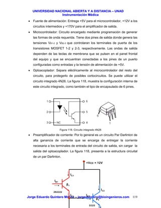 UUNNIIVVEERRSSIIDDAADD NNAACCIIOONNAALL AABBIIEERRTTAA YY AA DDIISSTTAANNCCIIAA –– UUNNAADD
IInnssttrruummeennttaacciióónn MMééddiiccaa
JJoorrggee EEdduuaarrddoo QQuuiinntteerroo MMuuññoozz –– jjoorrggeeqquuiinntteerroo@@bbiiooiinnggeenniieerrooss..ccoomm 119
• Fuente de alimentación: Entrega +5V para el microcontrolador, +12V a los
circuitos intermedios y +170V para el amplificador de salida.
• Microcontrolador: Circuito encargado mediante programación de generar
las formas de onda requerida. Tiene dos pines de salida donde genera las
tensiones VB1-2 y VB2-3 que controlaran los terminales de puerta de los
transistores MOSFET 1-2 y 2-3, respectivamente. Las ondas de salida
dependen de las teclas de membrana que se pulsen en el panel frontal
del equipo y que se encuentran conectadas a los pines de un puerto
configuradas como entradas y la tensión de alimentación de +5V.
• Optoacoplador: Separa eléctricamente al microcontrolador del resto del
circuito, para protegerlo de posibles cortocircuitos. Se puede utilizar el
circuito integrado 4N26. La figura 118, muestra la configuración interna de
este circuito integrado, como también el tipo de encapsulado de 6 pines.
Figura 118. Circuito integrado 4N26
• Preamplificador de corriente: Por lo general es un circuito Par Darlinton de
alta ganancia de corriente que se encarga de entregar la corriente
necesaria a los terminales de entrada del circuito de salida, sin cargar la
salida del optoacoplador. La figura 118, presenta a la estructura circuital
de un par Darlinton.
+Vcc = 12V
IB1
IE1
IC1
IB2
IC2
β1
β2
2N2222
D325
 