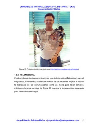 UUNNIIVVEERRSSIIDDAADD NNAACCIIOONNAALL AABBIIEERRTTAA YY AA DDIISSTTAANNCCIIAA –– UUNNAADD
IInnssttrruummeennttaacciióónn MMééddiiccaa
JJoorrggee EEdduuaarrddoo QQuuiinntteerroo MMuuññoozz –– jjoorrggeeqquuiinntteerroo@@bbiiooiinnggeenniieerrooss..ccoomm 12
Figura 10. Prótesis mioeléctricas de brazos (http://weblog.mendoza.edu.ar/robotica)
1.3.6 TELEMEDICINA
Es el empleo de las telecomunicaciones y de la informática (Telemática) para el
diagnóstico, tratamiento y la atención médica de los pacientes. Implica el uso de
la tecnología de las comunicaciones como un medio para llevar servicios
médicos a lugares remotos. La figura 11 muestra la infraestructura necesaria
para desarrollar telecirugías.
 