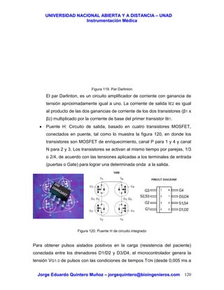UUNNIIVVEERRSSIIDDAADD NNAACCIIOONNAALL AABBIIEERRTTAA YY AA DDIISSTTAANNCCIIAA –– UUNNAADD
IInnssttrruummeennttaacciióónn MMééddiiccaa
JJoorrggee EEdduuaarrddoo QQuuiinntteerroo MMuuññoozz –– jjoorrggeeqquuiinntteerroo@@bbiiooiinnggeenniieerrooss..ccoomm 120
Figura 119. Par Darlinton
El par Darlinton, es un circuito amplificador de corriente con ganancia de
tensión aproximadamente igual a uno. La corriente de salida IE2 es igual
al producto de las dos ganancias de corriente de los dos transistores (β1 x
β2) multiplicado por la corriente de base del primer transistor IB1.
• Puente H: Circuito de salida, basado en cuatro transistores MOSFET,
conectados en puente, tal como lo muestra la figura 120, en donde los
transistores son MOSFET de enriquecimiento, canal P para 1 y 4 y canal
N para 2 y 3. Los transistores se activan al mismo tiempo por parejas, 1/3
o 2/4, de acuerdo con las tensiones aplicadas a los terminales de entrada
(puertas o Gate) para lograr una determinada onda a la salida.
Figura 120. Puente H de circuito integrado
Para obtener pulsos aislados positivos en la carga (resistencia del paciente)
conectada entre los drenadores D1/D2 y D3/D4, el microcontrolador genera la
tensión VG1-3 de pulsos con las condiciones de tiempos TON (desde 0,005 ms a
 