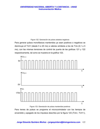 UUNNIIVVEERRSSIIDDAADD NNAACCIIOONNAALL AABBIIEERRTTAA YY AA DDIISSTTAANNCCIIAA –– UUNNAADD
IInnssttrruummeennttaacciióónn MMééddiiccaa
JJoorrggee EEdduuaarrddoo QQuuiinntteerroo MMuuññoozz –– jjoorrggeeqquuiinntteerroo@@bbiiooiinnggeenniieerrooss..ccoomm 122
Figura 122. Generación de pulsos aislados negativos
Para generar pulsos monofásicos mantenidos ya sean positivos o negativos se
disminuye el TOFF (desde 5 a 20 ms) a valores similares a los de TON (0,1 a 5
ms), con las mismas tensiones de control de puerta de las graficas 121 y 122
respectivamente, tal como se muestra en la gráfica 123.
Figura 123. Generación de pulsos mantenidos positivos
Para trenes de pulsos se programa el microcontrolador con los tiempos de
encendido y apagado de los impulsos descritos por la figura 123 (TON1, TOFF1),
t
5V
VG1-3
t
VG2-4
0V
170V
V0
t
 