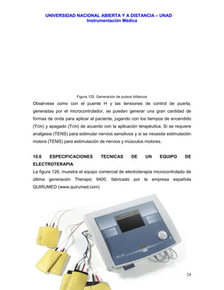 UUNNIIVVEERRSSIIDDAADD NNAACCIIOONNAALL AABBIIEERRTTAA YY AA DDIISSTTAANNCCIIAA –– UUNNAADD
IInnssttrruummeennttaacciióónn MMééddiiccaa
JJoorrggee EEdduuaarrddoo QQuuiinntteerroo MMuuññoozz –– jjoorrggeeqquuiinntteerroo@@bbiiooiinnggeenniieerrooss..ccoomm 124
Figura 125. Generación de pulsos bifásicos
Obsérvese como con el puente H y las tensiones de control de puerta,
generadas por el microcontrolador, se pueden generar una gran cantidad de
formas de onda para aplicar al paciente, jugando con los tiempos de encendido
(TON) y apagado (TON) de acuerdo con la aplicación terapéutica. Si se requiere
analgesia (TENS) para estimular nervios sensitivos y si se necesita estimulación
motora (TEMS) para estimulación de nervios y músculos motores.
10.6 ESPECIFICACIONES TECNICAS DE UN EQUIPO DE
ELECTROTERAPIA
La figura 126, muestra el equipo comercial de electroterapia microcontrolado de
última generación Therapic 9400, fabricado por la empresa española
QUIRUMED (www.quirumed.com)
 