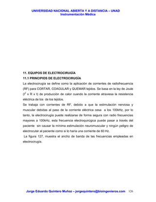 UUNNIIVVEERRSSIIDDAADD NNAACCIIOONNAALL AABBIIEERRTTAA YY AA DDIISSTTAANNCCIIAA –– UUNNAADD
IInnssttrruummeennttaacciióónn MMééddiiccaa
JJoorrggee EEdduuaarrddoo QQuuiinntteerroo MMuuññoozz –– jjoorrggeeqquuiinntteerroo@@bbiiooiinnggeenniieerrooss..ccoomm 126
11. EQUIPOS DE ELECTROCIRUGÍA
11.1 PRINCIPIOS DE ELECTROCIRUGÍA
La electrocirugía se define como la aplicación de corrientes de radiofrecuencia
(RF) para CORTAR, COAGULAR y QUEMAR tejidos. Se basa en la ley de Joule
(I2
x R x t) de producción de calor cuando la corriente atraviesa la resistencia
eléctrica de los de los tejidos.
Se trabaja con corrientes de RF, debido a que la estimulación nerviosa y
muscular debidas al paso de la corriente eléctrica cesa a los 100kHz, por lo
tanto, la electrocirugía puede realizarse de forma segura con radio frecuencias
mayores a 100kHz, esta frecuencia electroquirúgica puede pasar a través del
paciente sin causar la mínima estimulación neuromuscular y ningún peligro de
electrocutar al paciente como si lo haría una corriente de 60 Hz.
La figura 127, muestra el ancho de banda de las frecuencias empleadas en
electrocirugía.
 