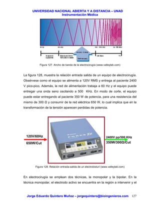 UUNNIIVVEERRSSIIDDAADD NNAACCIIOONNAALL AABBIIEERRTTAA YY AA DDIISSTTAANNCCIIAA –– UUNNAADD
IInnssttrruummeennttaacciióónn MMééddiiccaa
JJoorrggee EEdduuaarrddoo QQuuiinntteerroo MMuuññoozz –– jjoorrggeeqquuiinntteerroo@@bbiiooiinnggeenniieerrooss..ccoomm 127
Figura 127. Ancho de banda de la electrocirugía (www.valleylab.com)
La figura 128, muestra la relación entrada salida de un equipo de electrocirugía.
Obsérvese como el equipo se alimenta a 120V RMS y entrega al paciente 2400
V pico-pico. Además, la red de alimentación trabaja a 60 Hz y el equipo puede
entregar una onda seno oscilando a 500 KHz. En modo de corte, el equipo
puede estar entregando al paciente 350 W de potencia, para una resistencia del
mismo de 300 y consumir de la red eléctrica 650 W, lo cual implica que en la
transformación de la tensión aparecen perdidas de potencia.
Figura 128. Relación entrada-salida de un electrobisturí (www.valleylab.com)
En electrocirugía se emplean dos técnicas, la monopolar y la bipolar. En la
técnica monopolar, el electrodo activo se encuentra en la región a intervenir y el
120V/60Hz 2400V pp/500 KHz
650W/Cut 350W/300 /Cut
 