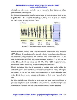 UUNNIIVVEERRSSIIDDAADD NNAACCIIOONNAALL AABBIIEERRTTAA YY AA DDIISSTTAANNCCIIAA –– UUNNAADD
IInnssttrruummeennttaacciióónn MMééddiiccaa
JJoorrggee EEdduuaarrddoo QQuuiinntteerroo MMuuññoozz –– jjoorrggeeqquuiinntteerroo@@bbiiooiinnggeenniieerrooss..ccoomm 129
electrodo de retorno de paciente no es necesario. Esta técnica se utiliza
principalmente para coagular.
En electrocirugía se utilizan tres formas de onda, tal como se puede observar en
la grafica 131, estas son: onda de corte puro (CUT), onda de corte con mezcla
(BLEND) y onda de coagulación (COAG).
Figura 131. Ondas electroquirurgicas (www.valleylab.com)
Las ondas Blend y Coag, tiene características de encendido (ON) y apagado
(OFF). El ciclo de trabajo se define como la relación porcentual entre el tiempo
de encendido (Ton) y el periodo (T= Ton+Toff). Para el caso de la onda Cut, su
ciclo de trabajo es del 100%, ya que siempre esta presente. En el caso de las
ondas Blend, el ciclo de trabajo es del 50%, 40% y 25% respectivamente.
Finalmente, para la onda Coag, el ciclo de trabajo es de solo 6%.
El ciclo de trabajo determina la capacidad de producir calor en los tejidos de
cada onda, por lo tanto la onda Cut, es la de mayor poder de corte y la Coag la
de menor y es por ello que esta onda no produce corte, sino coagulación. Las
ondas Blend, tienen ambos efectos combinados, es decir corta y coagula a la
vez.
La única variable que determina si una forma de onda vaporiza el tejido o
produce coagulación es la cantidad de calor producido. Un alto calor produce
una vaporización rápida. Un bajo calor produce una muy lenta coagulación.
 