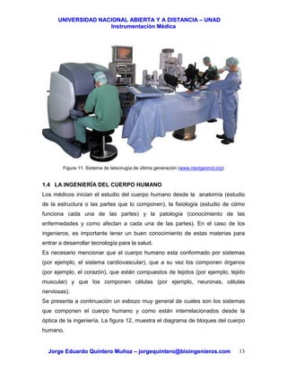 UUNNIIVVEERRSSIIDDAADD NNAACCIIOONNAALL AABBIIEERRTTAA YY AA DDIISSTTAANNCCIIAA –– UUNNAADD
IInnssttrruummeennttaacciióónn MMééddiiccaa
JJoorrggee EEdduuaarrddoo QQuuiinntteerroo MMuuññoozz –– jjoorrggeeqquuiinntteerroo@@bbiiooiinnggeenniieerrooss..ccoomm 13
Figura 11. Sistema de telecirugía de última generación (www.nextgenmd.org)
1.4 LA INGENIERÍA DEL CUERPO HUMANO
Los médicos inician el estudio del cuerpo humano desde la anatomía (estudio
de la estructura o las partes que lo componen), la fisiología (estudio de cómo
funciona cada una de las partes) y la patología (conocimiento de las
enfermedades y como afectan a cada una de las partes). En el caso de los
ingenieros, es importante tener un buen conocimiento de estas materias para
entrar a desarrollar tecnología para la salud.
Es necesario mencionar que el cuerpo humano esta conformado por sistemas
(por ejemplo, el sistema cardiovascular), que a su vez los componen órganos
(por ejemplo, el corazón), que están compuestos de tejidos (por ejemplo, tejido
muscular) y que los componen células (por ejemplo, neuronas, células
nerviosas).
Se presenta a continuación un esbozo muy general de cuales son los sistemas
que componen el cuerpo humano y como están interrelacionados desde la
óptica de la ingeniería. La figura 12, muestra el diagrama de bloques del cuerpo
humano.
 