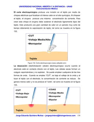 UUNNIIVVEERRSSIIDDAADD NNAACCIIOONNAALL AABBIIEERRTTAA YY AA DDIISSTTAANNCCIIAA –– UUNNAADD
IInnssttrruummeennttaacciióónn MMééddiiccaa
JJoorrggee EEdduuaarrddoo QQuuiinntteerroo MMuuññoozz –– jjoorrggeeqquuiinntteerroo@@bbiiooiinnggeenniieerrooss..ccoomm 130
El corte electroquirúrgico produce una incisión en el tejido por medio de
chispas eléctricas que focalizan el intenso calor en el sitio quirúrgico. Al chispear
el tejido, el cirujano produce una máxima concentración de corriente. Para
crear esta chispa el cirujano debe sostener el electrodo ligeramente lejos del
tejido. Esto producirá una gran cantidad de calor en un periodo muy corto de
tiempo obteniendo la vaporización de tejido, tal como se muestra en la figura
132.
Figura 132. Corte electroquirurgico (www.valleylab.com)
La desecación (deshidratación celular) electroquirúrgica ocurre cuando el
electrodo está en contacto directo con el tejido. Las células secas forman un
coágulo vaporizándose y no explotan. Se puede emplear cualquiera de las tres
formas de onda. Cuando se emplea “CUT”, se baja el voltaje de la onda y al
tocar el tejido con el electrodo, la concentración de corriente se reduce. Se
genera menos calor y no se produce el “corte”, tal como se muestra en la figura
133.
•CUT
•Voltaje Medio/Alto
•Monopolar
Tejido
•CUT
•Voltaje Bajo
•Monopolar
Tejido
•COAG
•Voltaje Medio
•Monopolar
•Bipolar
Tejido
 