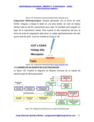 UUNNIIVVEERRSSIIDDAADD NNAACCIIOONNAALL AABBIIEERRTTAA YY AA DDIISSTTAANNCCIIAA –– UUNNAADD
IInnssttrruummeennttaacciióónn MMééddiiccaa
JJoorrggee EEdduuaarrddoo QQuuiinntteerroo MMuuññoozz –– jjoorrggeeqquuiinntteerroo@@bbiiooiinnggeenniieerrooss..ccoomm 131
Figura 133. Desecación electroquirúrgica (www.valleylab.com)
Fulguración Electroquirúrgica: Chispas generadas con la forma de onda
COAG. Coagula y trabaja el tejido en una área amplia. Su ciclo de trabajo
(tiempo real) es del 6%, produciendo poco calor. El resultado será coagular en
lugar de la vaporización celular, Para superar la alta impedancia del aire, la
forma de onda de coagulación debe tener un voltaje significativamente más alto
que la onda de corte, como se muestra en la figura 134.
Figura 134. Fulguración electroquirúrgica (www.valleylab.com)
11.2 DISEÑO DE UN EQUIPO DE ELECTROCIRUGÍA
La figura 135, muestra el diagrama de bloques funcional de un equipo de
electrocirugía de última generación.
Figura 135. Diagrama de bloques de un equipo de electrocirugía
Tejido
•CUT o COAG
•Voltaje Alto
•Monopolar
OSCILADOR
DE COAG.
SELECTOR DE
POTENCIA
PREAMPLIFICADOR
DE CORRIENTE
OSCILADOR
DE CORTE
SELECTOR DE
POTENCIA
PREAMPLIFICADOR
DE CORRIENTE
SELECTOR DE
OPERACION
PREAMPLIFICADOR
DE POTENCIA RF
AMPLIFICADOR
DE POTENCIA
RF
MONITOR CALIDAD
CONTACTO DE
PLACA
FUENTES DE
ALIMENTACION
DC
MONITOR
ALAMBRE DE
TIERRA
FASE
NEUTRO
TIERRA
INDICADOR DE
AUDIO
CONTROL
AUTOMATICO
DE POTENCIA
MICROCONTRO-
LADOR
PURE/BLEND/COAG
 