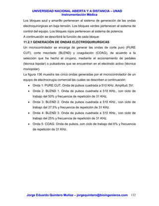 UUNNIIVVEERRSSIIDDAADD NNAACCIIOONNAALL AABBIIEERRTTAA YY AA DDIISSTTAANNCCIIAA –– UUNNAADD
IInnssttrruummeennttaacciióónn MMééddiiccaa
JJoorrggee EEdduuaarrddoo QQuuiinntteerroo MMuuññoozz –– jjoorrggeeqquuiinntteerroo@@bbiiooiinnggeenniieerrooss..ccoomm 132
Los bloques azul y amarillo pertenecen al sistema de generación de las ondas
electroquirúrgicas en baja tensión. Los bloques verdes pertenecen al sistema de
control del equipo. Los bloques rojos pertenecen al sistema de potencia.
A continuación se describirá la función de cada bloque:
11.2.1 GENERACIÓN DE ONDAS ELECTROQUIRURGICAS
Un microcontrolador se encarga de generar las ondas de corte puro (PURE
CUT), corte mezclado (BLEND) y coagulación (COAG), de acuerdo a la
selección que ha hecho el cirujano, mediante el accionamiento de pedales
(técnica bipolar) o pulsadores que se encuentran en el electrodo activo (técnica
monopolar).
La figura 136 muestra las cinco ondas generadas por el microcontrolador de un
equipo de electrocirugía comercial las cuales se describen a continuación:
• Onda 1: PURE CUT. Onda de pulsos cuadrada a 510 KHz. Amplitud, 5V.
• Onda 2: BLEND 1. Onda de pulsos cuadrada a 510 KHz., con ciclo de
trabajo del 50% y frecuencia de repetición de 31 KHz.
• Onda 3: BLEND 2. Onda de pulsos cuadrada a 510 KHz., con ciclo de
trabajo del 37.5% y frecuencia de repetición de 31 KHz.
• Onda 4: BLEND 3. Onda de pulsos cuadrada a 510 KHz., con ciclo de
trabajo del 25% y frecuencia de repetición de 31 KHz.
• Onda 5: COAG. Onda de pulsos, con ciclo de trabajo del 6% y frecuencia
de repetición de 31 KHz.
 