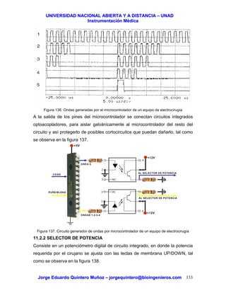 UUNNIIVVEERRSSIIDDAADD NNAACCIIOONNAALL AABBIIEERRTTAA YY AA DDIISSTTAANNCCIIAA –– UUNNAADD
IInnssttrruummeennttaacciióónn MMééddiiccaa
JJoorrggee EEdduuaarrddoo QQuuiinntteerroo MMuuññoozz –– jjoorrggeeqquuiinntteerroo@@bbiiooiinnggeenniieerrooss..ccoomm 133
Figura 136. Ondas generadas por el microcontrolador de un equipo de electrocirugía
A la salida de los pines del microcontrolador se conectan circuitos integrados
optoacopladores, para aislar galvánicamente al microcontrolador del resto del
circuito y así protegerlo de posibles cortocircuitos que puedan dañarlo, tal como
se observa en la figura 137.
Figura 137. Circuito generador de ondas por microcontrolador de un equipo de electrocirugía
11.2.2 SELECTOR DE POTENCIA
Consiste en un potenciómetro digital de circuito integrado, en donde la potencia
requerida por el cirujano se ajusta con las teclas de membrana UP/DOWN, tal
como se observa en la figura 138.
ONDAS 1-2-3-4
ONDA 5
COAG
PURE/BLEND
+5V
+12V
+12V
AL SELECTOR DE POTENCIA
AL SELECTOR DE POTENCIA
 