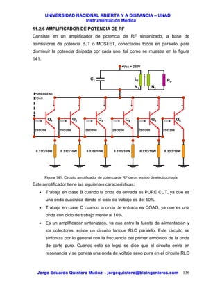 UUNNIIVVEERRSSIIDDAADD NNAACCIIOONNAALL AABBIIEERRTTAA YY AA DDIISSTTAANNCCIIAA –– UUNNAADD
IInnssttrruummeennttaacciióónn MMééddiiccaa
JJoorrggee EEdduuaarrddoo QQuuiinntteerroo MMuuññoozz –– jjoorrggeeqquuiinntteerroo@@bbiiooiinnggeenniieerrooss..ccoomm 136
11.2.6 AMPLIFICADOR DE POTENCIA DE RF
Consiste en un amplificador de potencia de RF sintonizado, a base de
transistores de potencia BJT o MOSFET, conectados todos en paralelo, para
disminuir la potencia disipada por cada uno, tal como se muestra en la figura
141.
Figura 141. Circuito amplificador de potencia de RF de un equipo de electrocirugía
Este amplificador tiene las siguientes características:
• Trabaja en clase B cuando la onda de entrada es PURE CUT, ya que es
una onda cuadrada donde el ciclo de trabajo es del 50%.
• Trabaja en clase C cuando la onda de entrada es COAG, ya que es una
onda con ciclo de trabajo menor al 10%.
• Es un amplificador sintonizado, ya que entre la fuente de alimentación y
los colectores, existe un circuito tanque RLC paralelo. Este circuito se
sintoniza por lo general con la frecuencia del primer armónico de la onda
de corte puro. Cuando esto se logra se dice que el circuito entra en
resonancia y se genera una onda de voltaje seno pura en el circuito RLC
+Vcc = 250V
2SD200
0.33 /10W
2SD200
0.33 /10W
2SD200
0.33 /10W
2SD200
0.33 /10W
2SD200
0.33 /10W
Q1
2SD200
0.33 /10W
Q2 Q3 Q4 Q5 Q6
C1 L1
N1 N2
RP
PURE/BLEND
COAG.
 