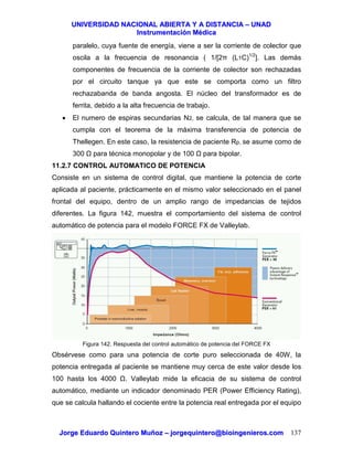 UUNNIIVVEERRSSIIDDAADD NNAACCIIOONNAALL AABBIIEERRTTAA YY AA DDIISSTTAANNCCIIAA –– UUNNAADD
IInnssttrruummeennttaacciióónn MMééddiiccaa
JJoorrggee EEdduuaarrddoo QQuuiinntteerroo MMuuññoozz –– jjoorrggeeqquuiinntteerroo@@bbiiooiinnggeenniieerrooss..ccoomm 137
paralelo, cuya fuente de energía, viene a ser la corriente de colector que
oscila a la frecuencia de resonancia ( 1/[2π (L1C)1/2
]. Las demás
componentes de frecuencia de la corriente de colector son rechazadas
por el circuito tanque ya que este se comporta como un filtro
rechazabanda de banda angosta. El núcleo del transformador es de
ferrita, debido a la alta frecuencia de trabajo.
• El numero de espiras secundarias N2, se calcula, de tal manera que se
cumpla con el teorema de la máxima transferencia de potencia de
Thellegen. En este caso, la resistencia de paciente Rp, se asume como de
300 para técnica monopolar y de 100 para bipolar.
11.2.7 CONTROL AUTOMATICO DE POTENCIA
Consiste en un sistema de control digital, que mantiene la potencia de corte
aplicada al paciente, prácticamente en el mismo valor seleccionado en el panel
frontal del equipo, dentro de un amplio rango de impedancias de tejidos
diferentes. La figura 142, muestra el comportamiento del sistema de control
automático de potencia para el modelo FORCE FX de Valleylab.
Figura 142. Respuesta del control automático de potencia del FORCE FX
Obsérvese como para una potencia de corte puro seleccionada de 40W, la
potencia entregada al paciente se mantiene muy cerca de este valor desde los
100 hasta los 4000 . Valleylab mide la eficacia de su sistema de control
automático, mediante un indicador denominado PER (Power Efficiency Rating),
que se calcula hallando el cociente entre la potencia real entregada por el equipo
 