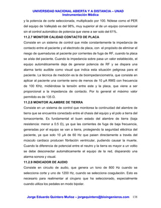 UUNNIIVVEERRSSIIDDAADD NNAACCIIOONNAALL AABBIIEERRTTAA YY AA DDIISSTTAANNCCIIAA –– UUNNAADD
IInnssttrruummeennttaacciióónn MMééddiiccaa
JJoorrggee EEdduuaarrddoo QQuuiinntteerroo MMuuññoozz –– jjoorrggeeqquuiinntteerroo@@bbiiooiinnggeenniieerrooss..ccoomm 138
y la potencia de corte seleccionada, multiplicado por 100. Nótese como el PER
del equipo de Valleylab es del 98%, muy superior al de un equipo convencional
sin el control automático de potencia que viene a ser solo del 61%.
11.2.7 MONITOR CALIDAD CONTACTO DE PLACA
Consiste en un sistema de control que mide constantemente la impedancia de
contacto entre el paciente y el electrodo de placa, con el propósito de eliminar el
riesgo de quemaduras al paciente por corrientes de fuga de RF, cuando la placa
se aísla del paciente. Cuando la impedancia sobre pasa un valor establecido, el
equipo automáticamente deja de generar potencia de RF y se dispara una
alarma tanto audible como visual que indica esta situación peligrosa para el
paciente. La técnica de medición es la de bioimpedanciometría, que consiste en
aplicar al paciente una corriente seno de menos de 10 µA RMS con frecuencia
de 100 KHz, midiéndose la tensión entre este y la placa, que viene a ser
proporcional a la impedancia de contacto. Por lo general el máximo valor
permitido es de 135 .
11.2.8 MONITOR ALAMBRE DE TIERRA
Consiste en un sistema de control que monitorea la continuidad del alambre de
tierra que se encuentra conectado entre el chasis del equipo y el polo a tierra del
tomacorriente. Es fundamental el buen estado del alambre de tierra (baja
resistencia: menor a 0.5 ), ya que las corrientes de fuga de baja frecuencia,
generadas por el equipo se van a tierra, protegiendo la seguridad eléctrica del
paciente, ya que solo 10 µA de 60 Hz que pasen directamente a través del
músculo cardiaco producen fibrilación ventricular, pudiendo causar la muerte.
Cuando la diferencia de potencial entre el neutro y la tierra es mayor a un voltio
se debe desconectar automáticamente el equipo de la red, disparando una
alarma sonora y visual.
11.2.9 INDICADOR DE AUDIO
Consiste en circuito de audio, que genera un tono de 800 Hz cuando se
selecciona corte y uno de 1200 Hz, cuando se selecciona coagulación. Esto es
necesario para realimentar al cirujano que ha seleccionado, especialmente
cuando utiliza los pedales en modo bipolar.
 