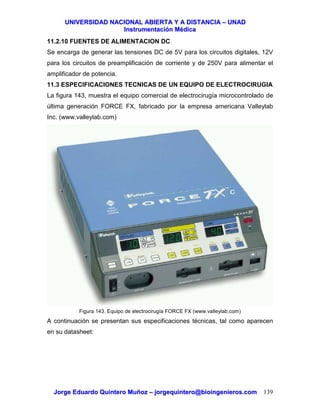 UUNNIIVVEERRSSIIDDAADD NNAACCIIOONNAALL AABBIIEERRTTAA YY AA DDIISSTTAANNCCIIAA –– UUNNAADD
IInnssttrruummeennttaacciióónn MMééddiiccaa
JJoorrggee EEdduuaarrddoo QQuuiinntteerroo MMuuññoozz –– jjoorrggeeqquuiinntteerroo@@bbiiooiinnggeenniieerrooss..ccoomm 139
11.2.10 FUENTES DE ALIMENTACION DC
Se encarga de generar las tensiones DC de 5V para los circuitos digitales, 12V
para los circuitos de preamplificación de corriente y de 250V para alimentar el
amplificador de potencia.
11.3 ESPECIFICACIONES TECNICAS DE UN EQUIPO DE ELECTROCIRUGIA
La figura 143, muestra el equipo comercial de electrocirugía microcontrolado de
última generación FORCE FX, fabricado por la empresa americana Valleylab
Inc. (www.valleylab.com)
Figura 143. Equipo de electrocirugía FORCE FX (www.valleylab.com)
A continuación se presentan sus especificaciones técnicas, tal como aparecen
en su datasheet:
 