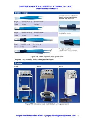 UUNNIIVVEERRSSIIDDAADD NNAACCIIOONNAALL AABBIIEERRTTAA YY AA DDIISSTTAANNCCIIAA –– UUNNAADD
IInnssttrruummeennttaacciióónn MMééddiiccaa
JJoorrggee EEdduuaarrddoo QQuuiinntteerroo MMuuññoozz –– jjoorrggeeqquuiinntteerroo@@bbiiooiinnggeenniieerrooss..ccoomm 142
Figura 145. Pinzas bipolares (www.geister.com)
La figura 146, muestra estructuras porta equipos.
Figura 146. Estructuras porta electrobisturís (www.geister.com)
 