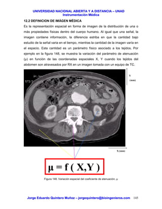 UUNNIIVVEERRSSIIDDAADD NNAACCIIOONNAALL AABBIIEERRTTAA YY AA DDIISSTTAANNCCIIAA –– UUNNAADD
IInnssttrruummeennttaacciióónn MMééddiiccaa
JJoorrggee EEdduuaarrddoo QQuuiinntteerroo MMuuññoozz –– jjoorrggeeqquuiinntteerroo@@bbiiooiinnggeenniieerrooss..ccoomm 145
12.2 DEFINICION DE IMÁGEN MÉDICA
Es la representación espacial en forma de imagen de la distribución de una o
más propiedades físicas dentro del cuerpo humano. Al igual que una señal, la
imagen contiene información, la diferencia estriba en que la cantidad bajo
estudio de la señal varia en el tiempo, mientras la cantidad de la imagen varía en
el espacio. Esta cantidad es un parámetro físico asociado a los tejidos. Por
ejemplo en la figura 148, se muestra la variación del parámetro de atenuación
(µ) en función de las coordenadas espaciales X, Y cuando los tejidos del
abdomen son atravesados por RX en un imagen tomada con un equipo de TC.
Figura 148. Variación espacial del coeficiente de atenuación, µ
µ = f ( X,Y )
X (mm)
Y
(mm)
 