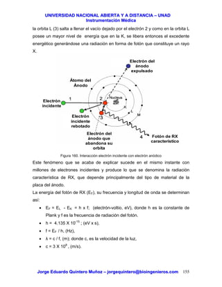 UUNNIIVVEERRSSIIDDAADD NNAACCIIOONNAALL AABBIIEERRTTAA YY AA DDIISSTTAANNCCIIAA –– UUNNAADD
IInnssttrruummeennttaacciióónn MMééddiiccaa
JJoorrggee EEdduuaarrddoo QQuuiinntteerroo MMuuññoozz –– jjoorrggeeqquuiinntteerroo@@bbiiooiinnggeenniieerrooss..ccoomm 155
la orbita L (3) salta a llenar el vacío dejado por el electrón 2 y como en la orbita L
posee un mayor nivel de energía que en la K, se libera entonces el excedente
energético generándose una radiación en forma de fotón que constituye un rayo
X.
Figura 160. Interacción electrón incidente con electrón anódico
Este fenómeno que se acaba de explicar sucede en el mismo instante con
millones de electrones incidentes y produce lo que se denomina la radiación
característica de RX, que depende principalmente del tipo de material de la
placa del ánodo.
La energía del fotón de RX (EF), su frecuencia y longitud de onda se determinan
así:
• EF = EL - EK = h x f; (electrón-voltio, eV), donde h es la constante de
Plank y f es la frecuencia de radiación del fotón.
• h = 4.135 X 10-15
; (eV x s),
• f = EF / h, (Hz),
• λ = c / f, (m); donde c, es la velocidad de la luz,
• c = 3 X 108
, (m/s).
Átomo del
Ánodo
Electrón del
ánodo
expulsado
Electrón
incidente
Electrón
incidente
rebotado
Fotón de RX
característico
Electrón del
ánodo que
abandona su
orbita
 
